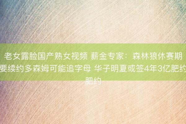 老女露脸国产熟女视频 薪金专家：森林狼休赛期要续约多森姆可能追字母 华子明夏或签4年3亿肥约