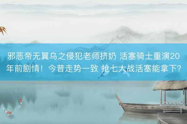 邪恶帝无翼乌之侵犯老师挤奶 活塞骑士重演20年前剧情！今昔走势一致 抢七大战活塞能拿下？