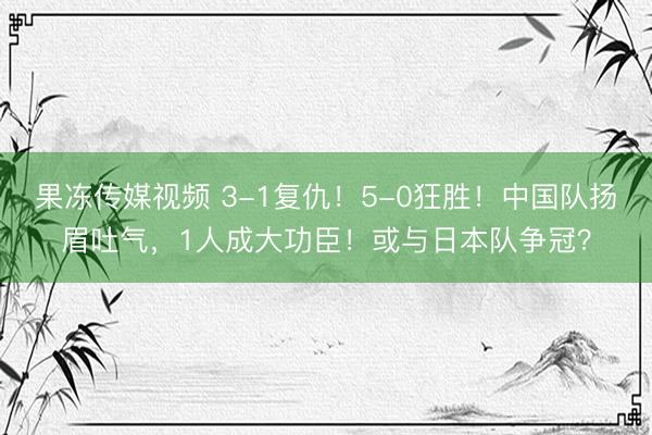 果冻传媒视频 3-1复仇！5-0狂胜！中国队扬眉吐气，1人成大功臣！或与日本队争冠？
