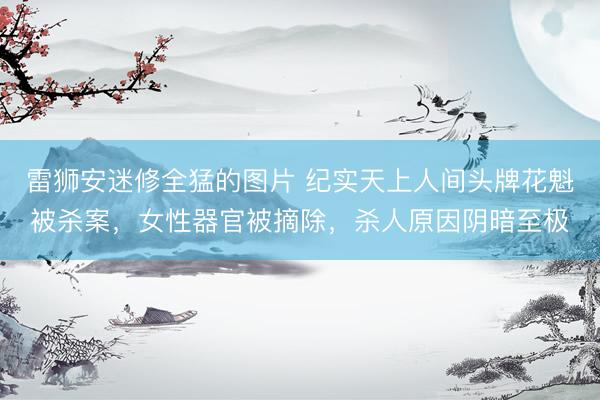雷狮安迷修全猛的图片 纪实天上人间头牌花魁被杀案，女性器官被摘除，杀人原因阴暗至极