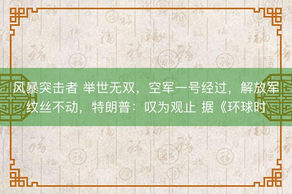 风暴突击者 举世无双,空军一号经过,解放军纹丝不动,特朗普:叹为观止 据《环球时