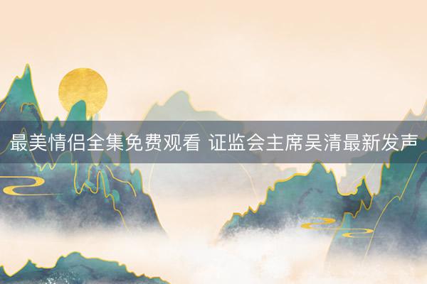 最美情侣全集免费观看 证监会主席吴清最新发声