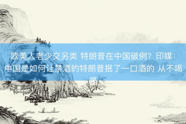 欧美人老少交另类 特朗普在中国破例？印媒：中国是如何让禁酒的特朗普抿了一口酒的 从不喝