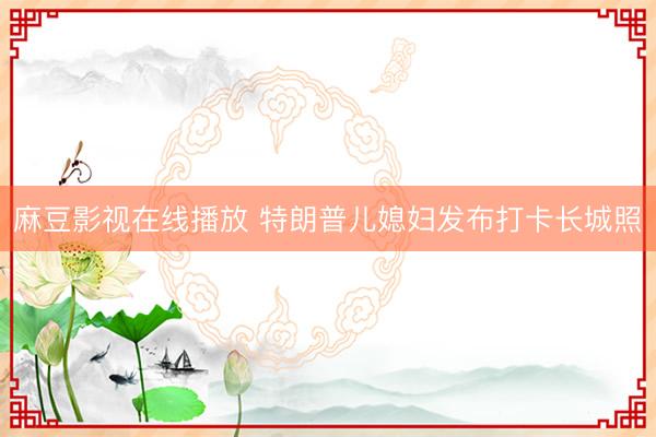 麻豆影视在线播放 特朗普儿媳妇发布打卡长城照