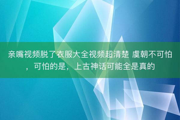 亲嘴视频脱了衣服大全视频超清楚 虞朝不可怕，可怕的是，上古神话可能全是真的