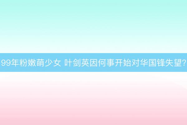 99年粉嫩萌少女 叶剑英因何事开始对华国锋失望？
