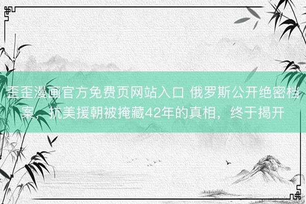 歪歪漫画官方免费页网站入口 俄罗斯公开绝密档案，抗美援朝被掩藏42年的真相，终于揭开