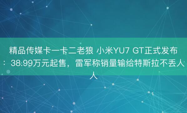 精品传媒卡一卡二老狼 小米YU7 GT正式发布：38.99万元起售，雷军称销量输给特斯拉不丢人