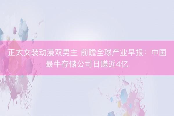正太女装动漫双男主 前瞻全球产业早报：中国最牛存储公司日赚近4亿