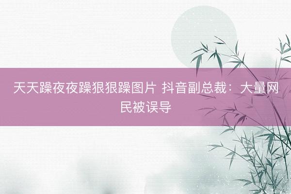 天天躁夜夜躁狠狠躁图片 抖音副总裁：大量网民被误导