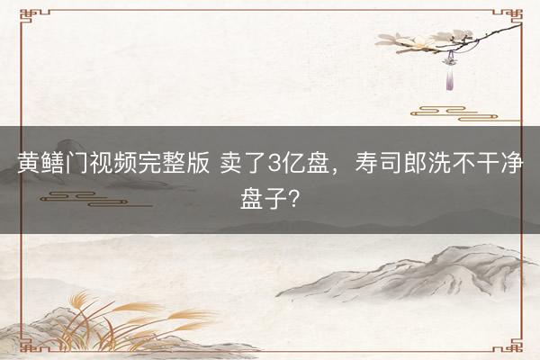 黄鳝门视频完整版 卖了3亿盘，寿司郎洗不干净盘子？