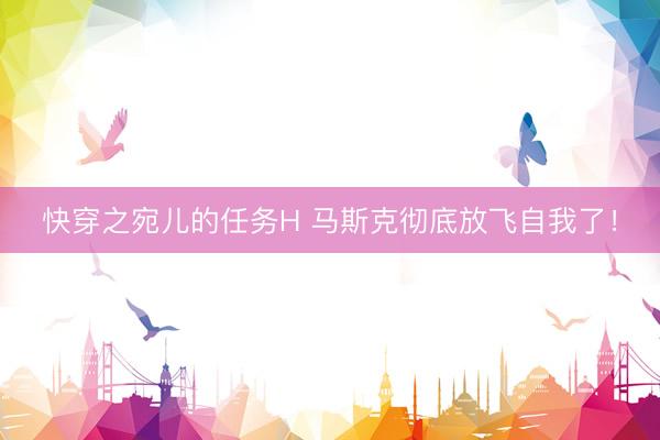 快穿之宛儿的任务H 马斯克彻底放飞自我了！