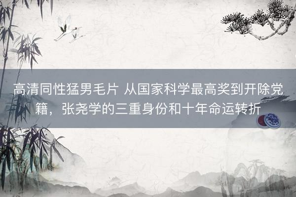 高清同性猛男毛片 从国家科学最高奖到开除党籍，张尧学的三重身份和十年命运转折