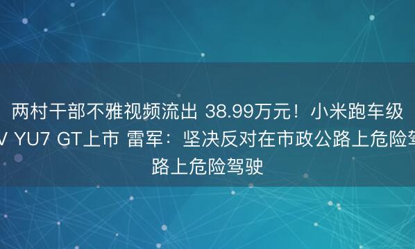 两村干部不雅视频流出 38.99万元！小米跑车级SUV YU7 GT上市 雷军：坚决反对在市政公路上危险驾驶