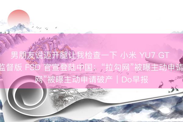 男朋友说迈开腿让我检查一下 小米 YU7 GT 发布；特斯拉监督版 FSD 官宣登陆中国；“拉勾网”被曝主动申请破产｜Do早报