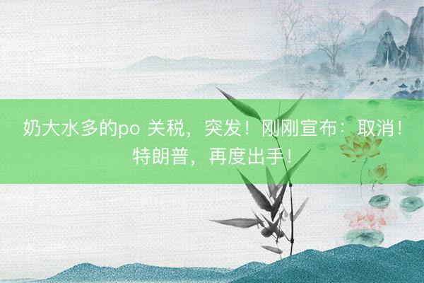 奶大水多的po 关税，突发！刚刚宣布：取消！特朗普，再度出手！