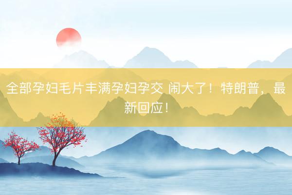 全部孕妇毛片丰满孕妇孕交 闹大了！特朗普，最新回应！