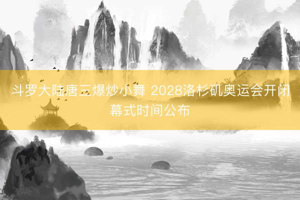 斗罗大陆唐三爆炒小舞 2028洛杉矶奥运会开闭幕式时间公布