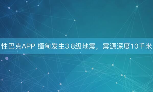 性巴克APP 缅甸发生3.8级地震，震源深度10千米