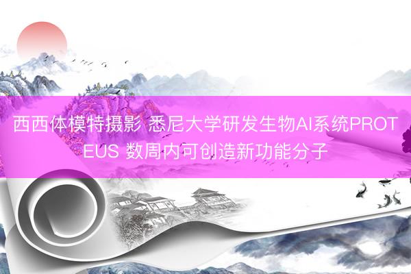 西西体模特摄影 悉尼大学研发生物AI系统PROTEUS 数周内可创造新功能分子