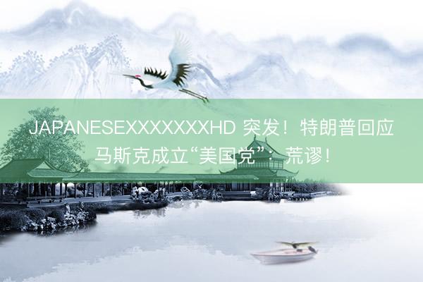 JAPANESEXXXXXXXHD 突发！特朗普回应马斯克成立“美国党”：荒谬！
