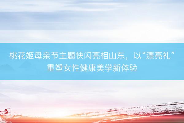 桃花姬母亲节主题快闪亮相山东，以“漂亮礼”重塑女性健康美学新体验