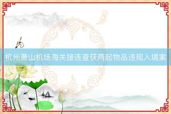 杭州萧山机场海关接连查获两起物品违规入境案
