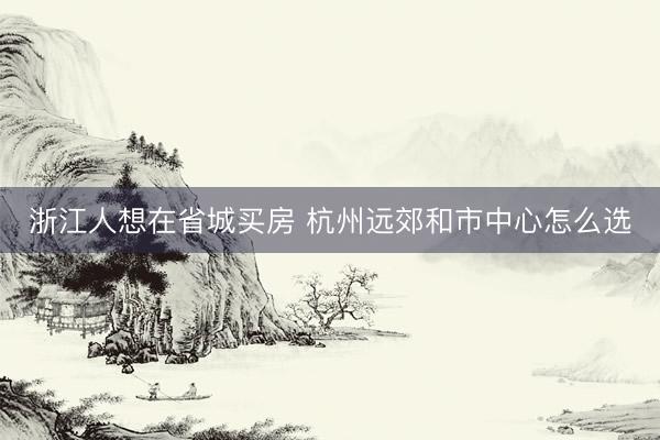 浙江人想在省城买房 杭州远郊和市中心怎么选