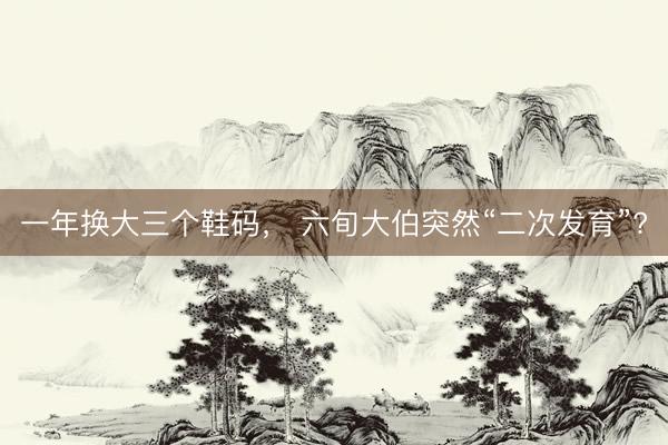 一年换大三个鞋码， 六旬大伯突然“二次发育”?