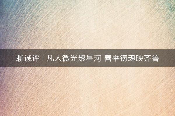 聊诚评 | 凡人微光聚星河 善举铸魂映齐鲁