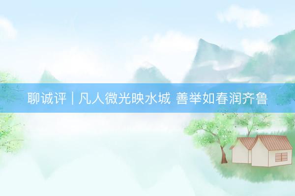 聊诚评 | 凡人微光映水城 善举如春润齐鲁
