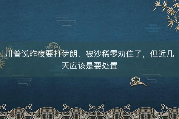 川普说昨夜要打伊朗、被沙稀零劝住了，但近几天应该是要处置