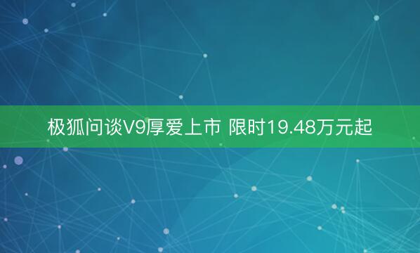 极狐问谈V9厚爱上市 限时19.48万元起
