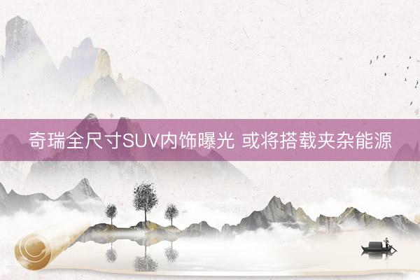 奇瑞全尺寸SUV内饰曝光 或将搭载夹杂能源