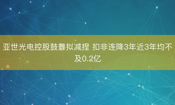 亚世光电控股鼓舞拟减捏 扣非连降3年近3年均不及0.2亿