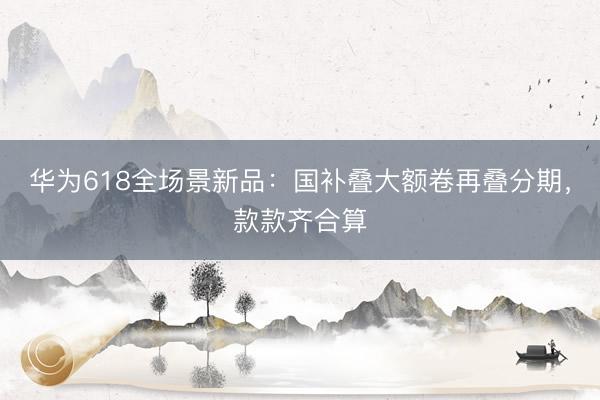 华为618全场景新品：国补叠大额卷再叠分期，款款齐合算