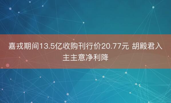 嘉戎期间13.5亿收购刊行价20.77元 胡殿君入主主意净利降