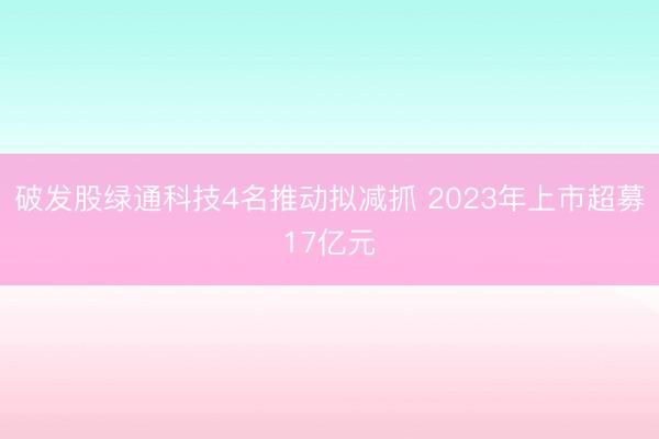 破发股绿通科技4名推动拟减抓 2023年上市超募17亿元