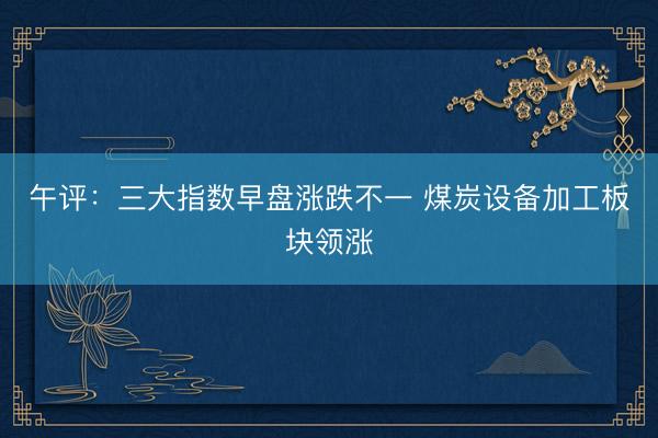 午评：三大指数早盘涨跌不一 煤炭设备加工板块领涨
