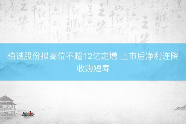柏诚股份拟高位不超12亿定增 上市后净利连降收购短寿