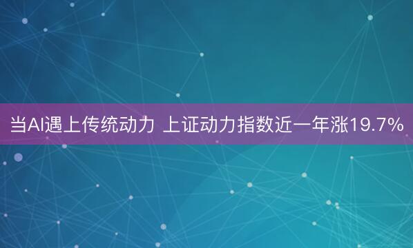 当AI遇上传统动力 上证动力指数近一年涨19.7%