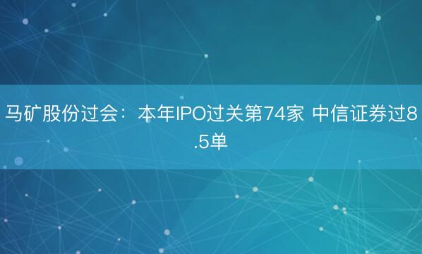 马矿股份过会：本年IPO过关第74家 中信证券过8.5单