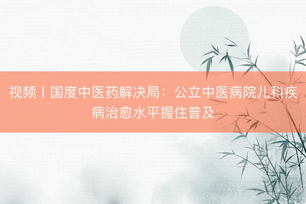 视频丨国度中医药解决局：公立中医病院儿科疾病治愈水平握住普及