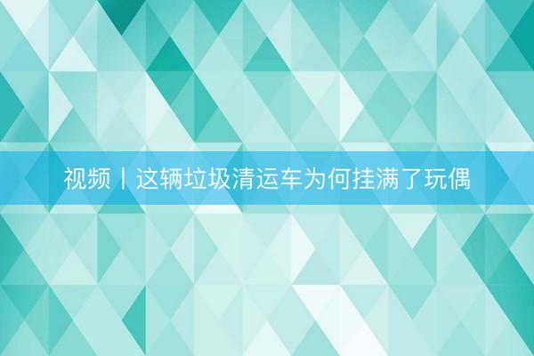 视频丨这辆垃圾清运车为何挂满了玩偶