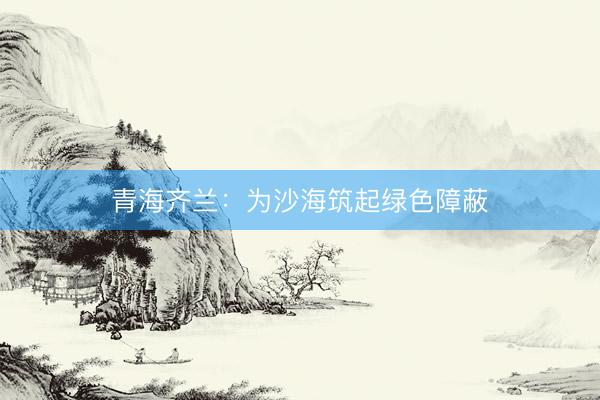 青海齐兰：为沙海筑起绿色障蔽