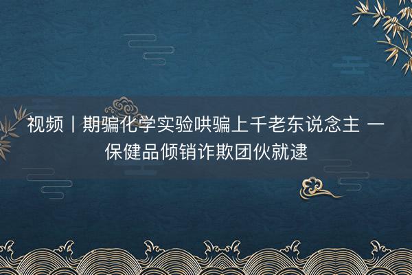 视频丨期骗化学实验哄骗上千老东说念主 一保健品倾销诈欺团伙就逮