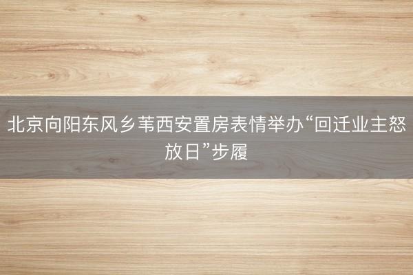 北京向阳东风乡苇西安置房表情举办“回迁业主怒放日”步履
