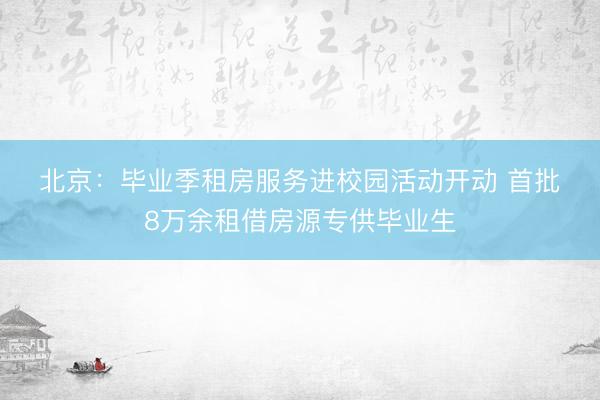 北京：毕业季租房服务进校园活动开动 首批8万余租借房源专供毕业生
