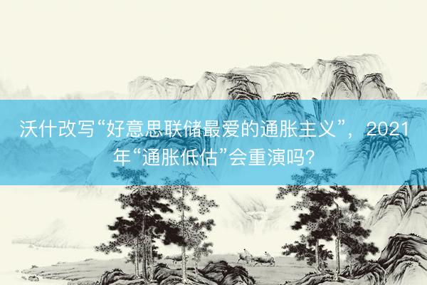 沃什改写“好意思联储最爱的通胀主义”，2021年“通胀低估”会重演吗？