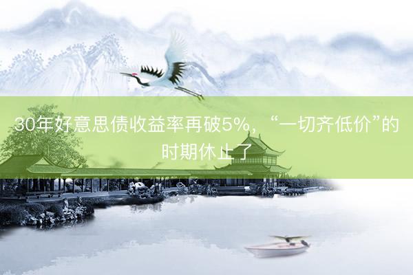 30年好意思债收益率再破5%，“一切齐低价”的时期休止了